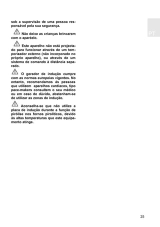 PT
25
sob a supervisão de uma pessoa res-
ponsável pela sua segurança.
Não deixe as crianças brincarem
com o aparéelo.
Este aparelho não está projecta-
do para funcionar através de um tem-
porizador externo (não incorporado no
próprio aparelho), ou através de um
sistema de comando à distância sepa-
rado.
O gerador de indução cumpre
com as normas europeias vigentes. No
entanto, recomendamos ás pessoas
que utilizem aparelhos cardíacos, tipo
pace-makers consultem o seu médico
ou em caso de dúvida, abstenham-se
de utilizar as zonas de indução.
Aconselha-se que não utilize a
placa de indução durante a função de
pirólise nos fornos pirolíticos, devido
às altas temperaturas que este equipa-
mento atinge.
 