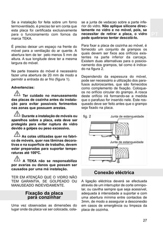 PT
27
Se a instalação for feita sobre um forno
termoventilado, é preciso ter em conta que
esta placa foi certificada exclusivamente
para o funcionamento com fornos da
marca TEKA.
É preciso deixar um espaço na frente do
móvel para a ventilação do ar quente. A
abertura tem de ter pelo menos 5 mm de
altura. A sua longitude deve ter a mesma
largura do móvel.
Na parte traseira do móvel é necessário
fazer uma abertura de 20 mm de modo a
permitir a entrada do ar frio (figura 1).
Advertencias:
Ter cuidado no manuseamento
das placas de cozinha antes da instala-
ção para evitar possíveis ferimentos
nas zonas que possuem arestas.
Durante a instalação de móveis ou
aparelhos sobre a placa, esta deve ser
protegida para evitar ruptura do vidro
devido a golpes ou peso excessivo.
As colas utilizadas quer no fabri-
co de móveis, quer nas lâminas decora-
tivas e na superfície de trabalho, devem
estar preparadas para suportar tempe-
raturas até 100ºC.
A TEKA não se responsabiliza
por avarias ou danos que possam ser
causados por uma má instalação.
TER EM ATENÇÃO QUE O VIDRO NÃO
TEM GARANTIA, SE GOLPEADO OU
MANUSEADO INDEVIDAMENTE.
Fixação da placa
para conzinhar
Uma vez observadas as dimensões do
lugar onde da placa vai ser colocada, cola-
se a junta de vedacao sobre a parte infe-
rior do vidro. Não aplique silicone direc-
tamente no vidro e no móvel, pois, se
necessitar de retirar a placa, o vidro
pode quebrarao tentar descolá-lo.
Para fixar a placa de cozinha ao móvel, é
fornecido um conjunto de grampos os
quais devem ser fixos aos orifícios exis-
tentes na parte inferior da carcaça.
Existem duas alternativas para o posicio-
namento dos grampos, tal como é indica-
do na figura 2.
Dependendo da espessura do móvel,
pode ser necessário a utilização dos para-
fusos autoroscantes, que são fornecidos
como complemento de fixação. Coloque-
os no orifício circular do grampo. A rosca
deste orifício irá formando-se a medida
que o parafuso for inserido nele. Este ros-
queado deve ser feito antes que o grampo
seja fixado na placa.
Conexão eléctrica
A ligação eléctrica deverá se efectuada
através de um interruptor de corte omnipo-
lar, ou cavilha sempre que seja acessível,
adequada à intensidade a suportar e com
uma abertura mínima entre contactos de
3mm, de modo a assegurar a desconexão
em casos de emergência ou limpeza da
placa de cozinha.
Junta de estanqueidade
Junta de estanqueidade
fig. 2
 