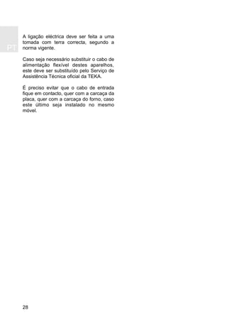 28
A ligação eléctrica deve ser feita a uma
tomada com terra correcta, segundo a
norma vigente.
Caso seja necessário substituir o cabo de
alimentação flexível destes aparelhos,
este deve ser substituído pelo Serviço de
Assistência Técnica oficial da TEKA.
É preciso evitar que o cabo de entrada
fique em contacto, quer com a carcaça da
placa, quer com a carcaça do forno, caso
este último seja instalado no mesmo
móvel.
PT
 