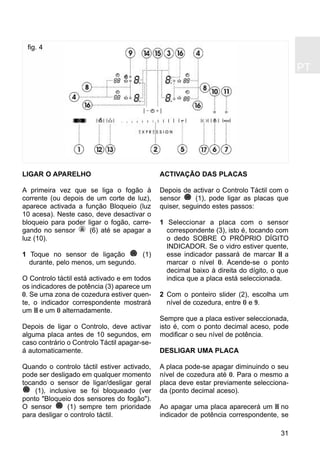 PT
31
LIGAR O APARELHO
A primeira vez que se liga o fogão à
corrente (ou depois de um corte de luz),
aparece activada a função Bloqueio (luz
10 acesa). Neste caso, deve desactivar o
bloqueio para poder ligar o fogão, carre-
gando no sensor (6) até se apagar a
luz (10).
1 Toque no sensor de ligação (1)
durante, pelo menos, um segundo.
O Controlo táctil está activado e em todos
os indicadores de potência (3) aparece um
0. Se uma zona de cozedura estiver quen-
te, o indicador correspondente mostrará
um H e um 0 alternadamente.
Depois de ligar o Controlo, deve activar
alguma placa antes de 10 segundos, em
caso contrário o Controlo Táctil apagar-se-
á automaticamente.
Quando o controlo táctil estiver activado,
pode ser desligado em qualquer momento
tocando o sensor de ligar/desligar geral
(1), inclusive se foi bloqueado (ver
ponto "Bloqueio dos sensores do fogão").
O sensor (1) sempre tem prioridade
para desligar o controlo táctil.
ACTIVAÇÃO DAS PLACAS
Depois de activar o Controlo Táctil com o
sensor (1), pode ligar as placas que
quiser, seguindo estes passos:
1 Seleccionar a placa com o sensor
correspondente (3), isto é, tocando com
o dedo SOBRE O PRÓPRIO DÍGITO
INDICADOR. Se o vidro estiver quente,
esse indicador passará de marcar H a
marcar o nível 0. Acende-se o ponto
decimal baixo à direita do dígito, o que
indica que a placa está seleccionada.
2 Com o ponteiro slider (2), escolha um
nível de cozedura, entre 0 e 9.
Sempre que a placa estiver seleccionada,
isto é, com o ponto decimal aceso, pode
modificar o seu nível de potência.
DESLIGAR UMA PLACA
A placa pode-se apagar diminuindo o seu
nível de cozedura até 0. Para o mesmo a
placa deve estar previamente selecciona-
da (ponto decimal aceso).
Ao apagar uma placa aparecerá um H no
indicador de potência correspondente, se
fig. 4
 