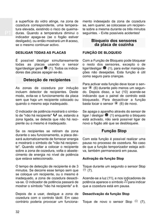 PT
32
a superfície do vidro atinge, na zona de
cozedura correspondente, uma tempera-
tura elevada, existindo o risco de queima-
duras. Quando a temperatura diminui o
indicador apaga-se (se o fogão estiver
desligado), ou então mostrará um 0 aceso,
se o mesmo continuar activo.
DESLIGAR TODAS AS PLACAS
É possível desligar simultaneamente
todas as placas usando o sensor
ligar/desligar geral (1). Todos os indica-
dores das placas apagar-se-ão.
Detecção de recipientes
As zonas de cozedura por indução
incluem detector de recipientes. Deste
modo, evita-se o funcionamento da placa
sem que haja um recipiente colocado ou
quando o mesmo seja inadequado.
O indicador de potência mostrará o símbo-
lo de "não há recipiente" se, estando a
zona ligada, se detecta que não há reci-
piente ou o mesmo é inadequado.
Se os recipientes se retiram da zona
durante o seu funcionamento, a placa dei-
xará automaticamente de fornecer energia
e mostrará o símbolo de "não há recipien-
te". Quando voltar a colocar o recipiente
sobre a zona de cozedura, volta o abaste-
cimento de energia no nível de potência
que estava seleccionado.
O tempo de detecção de recipiente é de 3
minutos. Se decorre esse tempo sem que
se coloque um recipiente, ou o mesmo é
inadequado, a zona de cozedura desacti-
va-se. O indicador de potência passará de
mostrar o símbolo "não há recipiente" a 0.
Depois de a usar, desligue a zona de
cozedura com o controlo táctil. Em caso
contrário poderia provocar um funciona-
mento indesejado da zona de cozedura
se, sem querer, se colocasse um recipien-
te sobre a mesma durante os três minutos
seguintes. - Evite possíveis acidentes!
Bloqueio dos sensores
da placa de cozinha
FUNÇÃO DE BLOQUEIO
Com a Função de Bloqueio pode bloquear
o resto dos sensores, excepto o de
ligar/desligar (1), para evitar manipula-
ções não desejadas. Esta função é útil
como seguro para crianças.
Para activar esta função deve tocar o sen-
sor (6) durante pelo menos um segun-
do. Depois disso, a luz (10) acende-se
indicando que o painel de controlo está
bloqueado. Para desactivar a função
basta tocar o sensor (6) de novo.
Se apaga o aparelho através do sensor de
ligar / desligar (1) enquanto o bloqueio
está activado, não será possível ligar de
novo o fogão até que se desbloqueie.
Função Stop
Com esta função é possível realizar uma
pausa no processo de cozedura. No caso
de que a função temporizador esteja acti-
va, também permanecerá em pausa.
Activação da função Stop
Toque durante um segundo o sensor Stop
(7).
Acende-se a luz (11), e nos indicadores de
potência aparece o símbolo para indicar
que a cozedura está em pausa.
Desactivação da função Stop
Toque de novo o sensor Stop (7),
 