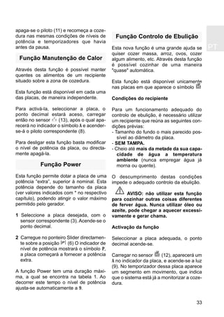 PT
33
apaga-se o piloto (11) e recomeça a coze-
dura nas mesmas condições de níveis de
potência e temporizadores que havia
antes da pausa.
Função Manutenção de Calor
Através desta função é possível manter
quentes os alimentos de um recipiente
situado sobre a zona de cozedura.
Esta função está disponível em cada uma
das placas, de maneira independente.
Para activá-la, seleccionar a placa, o
ponto decimal estará aceso, carregar
então no sensor (13), após o qual apa-
recerá no indicador o símbolo A e acender-
se-á o piloto correspondente (8).
Para desligar esta função basta modificar
o nível de potência da placa, ou directa-
mente apagá-la.
Função Power
Esta função permite dotar a placa de uma
potência “extra”, superior à nominal. Esta
potência depende do tamanho da placa
(ver valores indicados com * no respectivo
capítulo), podendo atingir o valor máximo
permitido pelo gerador.
1 Seleccione a placa desejada, com o
sensor correspondente (3). Acende-se o
ponto decimal.
2 Carregue no ponteiro Slider directamen-
te sobre a posição (6) O indicador de
nível de potência mostrará o símbolo P,
a placa começará a fornecer a potência
extra.
A função Power tem uma duração máxi-
ma, a qual se encontra na tabela 1. Ao
decorrer este tempo o nível de potência
ajusta-se automaticamente a 9.
Função Controlo de Ebulição
Esta nova função é uma grande ajuda se
quiser cozer massa, arroz, ovos, cozer
algum alimento, etc. Através desta função
é possível cozinhar de uma maneira
"quase" automática.
Esta função está disponível unicamente
nas placas em que aparece o símbolo
Condições do recipiente
Para um funcionamento adequado do
controlo de ebulição, é necessário utilizar
um recipiente que reúna as seguintes con-
dições prévias:
- Tamanho do fundo o mais parecido pos-
sível ao diâmetro da placa.
- SEM TAMPA.
- Cheio até mais da metade da sua capa-
cidade de água a temperatura
ambiente (nunca empregar água já
morna ou quente).
O descumprimento destas condições
impede o adequado controlo da ebulição.
AVISO: não utilizar esta função
para cozinhar outras coisas diferentes
de ferver água. Nunca utilizar óleo ou
azeite, pode chegar a aquecer excessi-
vamente e gerar chama.
Activação da função
Seleccionar a placa adequada, o ponto
decimal acende-se.
Carregar no sensor (12), aparecerá um
A no indicador da placa, e acende-se a luz
(9). No temporizador dessa placa aparece
um segmento em movimento, que indica
que o sistema está já a monitorizar a coze-
dura.
 