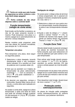 PT
35
Tenha em conta que esta função
de segurança se activa, embora o con-
trolo táctil esteja apagado!
Tenha cuidado de não situar
objectos sobre o controlo táctil!
Função temporizador
(relógio de conta atrás)
Esta função vai-lhe facilitar a cozedura, ao
não ter de estar presente durante a
mesma: Pode temporizar uma placa e a
mesma apagar-se-á automaticamente ao
decorrer o tempo desejado.
Nestes modelos pode programar cada
uma das placas de maneira simultânea,
para tempos de 1 a 90 minutos.
Temporizar uma placa
Para temporizar uma placa, deve seguir
os seguintes passos.
1 Seleccione a placa desejada, tocando
directamente sobre o seu correspon-
dente indicador (3) e escolha um nível
de potência com o ponteiro slider (2).
2 Verá que se acendem os 2 dígitos do
temporizador da placa seleccionada,
mostrando "- - ". Com os sensores
(14) e (15) pode estabelecer o
tempo desejado.
3 Ao decorrer uns segundos, começa a
conta atrás. Quando faltar menos de um
minuto, a conta atrás será realizada em
segundos.
Ao acabar a conta atrás, apaga-se a placa
temporizada, e apita uma série de vezes
que pode ser anulada tocando qualquer
um dos sensores (14) ou (15) asso-
ciados ao relógio.
Desligação do relógio
Se quiser parar o relógio antes de terminar
o tempo programado, isto é possível em
qualquer momento simplesmente ajustan-
do o seu valor a '--'.
1 Seleccione a placa em que queira anu-
lar a temporização, tocando directamen-
te sobre o seu correspondente indicador
(3)
2 Ajuste o valor do relógio a "--", empre-
gando o sensor "menos" (14), ou
também de maneira mais rápida, carre-
gando ao mesmo tempo nos sensores
"menos" e "mais" (14) e (15).
Função Zona Total
Através desta função é possível conseguir
nas placas de cozinhar funcionem de
forma conjunta, quer para seleccionar um
nível de potência quer para activar a fun-
ção temporizador.
Para activar esta função deverá pressio-
nar o sensor ou (17). Ao fazê-lo,
acendem os pontos decimais (16) das
zonas e ambas passam ao nível de potên-
cia 5.
O temporizador (4) da placa mais próxima
apagar-se-á e a partir deste momento será
a zona de trás que indicará o valor do reló-
gio para ambas.
Para desactivar esta função, deverá tocar
de novo o sensor ou (17).
Protecção contra
sobreaquecimentos
As placas de indução estão protegidas
contra sobreaquecimentos do sistema
electrónico, que poderiam danificá-lo.
 