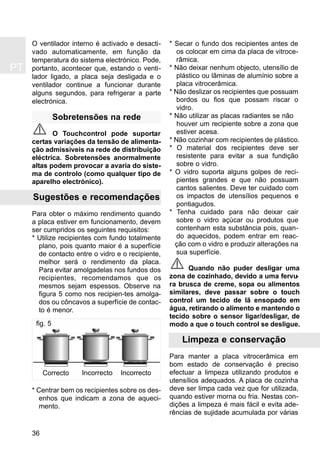 PT
36
O ventilador interno é activado e desacti-
vado automaticamente, em função da
temperatura do sistema electrónico. Pode,
portanto, acontecer que, estando o venti-
lador ligado, a placa seja desligada e o
ventilador continue a funcionar durante
alguns segundos, para refrigerar a parte
electrónica.
Sobretensões na rede
O Touchcontrol pode suportar
certas variações da tensão de alimenta-
ção admissíveis na rede de distribuição
eléctrica. Sobretensões anormalmente
altas podem provocar a avaria do siste-
ma de controlo (como qualquer tipo de
aparelho electrónico).
Sugestões e recomendações
Para obter o máximo rendimento quando
a placa estiver em funcionamento, devem
ser cumpridos os seguintes requisitos:
* Utilize recipientes com fundo totalmente
plano, pois quanto maior é a superfície
de contacto entre o vidro e o recipiente,
melhor será o rendimento da placa.
Para evitar amolgadelas nos fundos dos
recipientes, recomendamos que os
mesmos sejam espessos. Observe na
figura 5 como nos recipien-tes amolga-
dos ou côncavos a superfície de contac-
to é menor.
* Centrar bem os recipientes sobre os des-
enhos que indicam a zona de aqueci-
mento.
* Secar o fundo dos recipientes antes de
os colocar em cima da placa de vitroce-
râmica.
* Não deixar nenhum objecto, utensílio de
plástico ou lâminas de alumínio sobre a
placa vitrocerâmica.
* Não deslizar os recipientes que possuam
bordos ou fios que possam riscar o
vidro.
* Não utilizar as placas radiantes se não
houver um recipiente sobre a zona que
estiver acesa.
* Não cozinhar com recipientes de plástico.
* O material dos recipientes deve ser
resistente para evitar a sua fundição
sobre o vidro.
* O vidro suporta alguns golpes de reci-
pientes grandes e que não possuam
cantos salientes. Deve ter cuidado com
os impactos de utensílios pequenos e
pontiagudos.
* Tenha cuidado para não deixar cair
sobre o vidro açúcar ou produtos que
contenham esta substância pois, quan-
do aquecidos, podem entrar em reac-
ção com o vidro e produzir alterações na
sua superfície.
Quando não puder desligar uma
zona de cozinhado, devido a uma fervu-
ra brusca de creme, sopa ou alimentos
similares, deve passar sobre o touch
control um tecido de lã ensopado em
água, retirando o alimento e mantendo o
tecido sobre o sensor ligar/desligar, de
modo a que o touch control se desligue.
Limpeza e conservação
Para manter a placa vitrocerâmica em
bom estado de conservação é preciso
efectuar a limpeza utilizando produtos e
utensílios adequados. A placa de cozinha
deve ser limpa cada vez que for utilizada,
quando estiver morna ou fria. Nestas con-
dições a limpeza é mais fácil e evita ade-
rências de sujidade acumulada por várias
fig. 5
Correcto Incorrecto Incorrecto
 