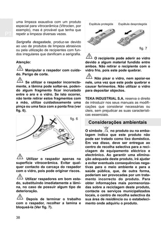 PT
38
uma limpeza exaustiva com um produto
especial para vitrocerâmica (Vitroclen, por
exemplo), mas é provável que tenha que
repetir a limpeza diversas vezes.
Serigrafia desgastada, produz-se devido
ao uso de produtos de limpeza abrasivos
ou pela utilização de recipientes com fun-
dos irregulares que danificam a serigrafia.
Atenção:
Manipular o raspador com cuida-
do. Perigo de corte.
Se utilizar o raspador incorrecta-
mente, a lâmina pode soltar-se, poden-
do algum fragmento ficar incrustado
entre o aro e o vidro. Se isto ocorrer,
não tente retirar estos fragmentos com
a mão, utilize cuidadosamente uma
pinça ou uma faca com a ponta fina (ver
fig. 6).
Utilizar o raspador apenas na
superfície vitrocerâmica. Evitar qual-
quer contacto da carcaça do raspador
com o vidro, pois pode originar riscos.
Utilizar raspadores em bom esta-
do, substituindo imediatamente a lâmi-
na, no caso de possuir algum tipo de
deterioração.
Depois de terminar o trabalho
com o raspador, recolher a lamina e
bloqueá-la (Ver fig. 7).
O recipiente pode aderir ao vidro
devido a algum material fundido entre
ambos. Não retirar o recipiente com o
vidro frio, pois este pode quebrar.
Não pisar o vidro, nem apoiar-se
nele, uma vez que este pode quebrar e
causar ferimentos. Não utilizar o vidro
para depositar objectos.
TEKA INDUSTRIAL S.A. reserva o direito
de introduzir nos seus manuais as modifi-
cações que considerar necessárias ou
úteis, sem prejudicar as suas característi-
cas essenciais.
Considerações ambientais
O símbolo no produto ou na emba-
lagem indica que este produto não
pode ser tratado como lixo doméstico.
Em vez disso, deve ser entregue ao
centro de recolha selectiva para a reci-
clagem de equipamento eléctrico e
electrónico. Ao garantir uma elimina-
ção adequada deste produto, irá ajudar
a evitar eventuais consequências nega-
tivas para o meio ambiente e para a
saúde pública, que, de outra forma,
poderiam ser provocadas por um trata-
mento incorrecto do produto. Para
obter informações mais pormenoriza-
das sobre a reciclagem deste produto,
contacte os serviços municipalizados
locais, o centro de recolha selectiva da
sua área de residência ou o estabeleci-
mento onde adquiriu o produto.
fig. 6
fig. 7
Espãtula protegida Espãtula desprotegida
 