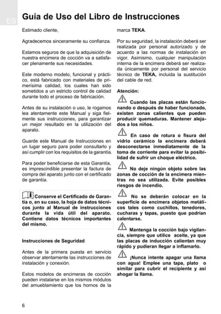 6
Guía de Uso del Libro de Instrucciones
Estimado cliente,
Agradecemos sinceramente su confianza.
Estamos seguros de que la adquisición de
nuestra encimera de cocción va a satisfa-
cer plenamente sus necesidades.
Este moderno modelo, funcional y prácti-
co, está fabricado con materiales de pri-
merísima calidad, los cuales han sido
sometidos a un estricto control de calidad
durante todo el proceso de fabricación.
Antes de su instalación o uso, le rogamos
lea atentamente este Manual y siga fiel-
mente sus instrucciones, para garantizar
un mejor resultado en la utilización del
aparato.
Guarde este Manual de Instrucciones en
un lugar seguro para poder consultarlo y
así cumplir con los requisitos de la garantía.
Para poder beneficiarse de esta Garantía,
es imprescindible presentar la factura de
compra del aparato junto con el certificado
de garantía.
Conserve el Certificado de Garan-
tía o, en su caso, la hoja de datos técni-
cos junto al Manual de instrucciones
durante la vida útil del aparato.
Contiene datos técnicos importantes
del mismo.
Instrucciones de Seguridad
Antes de la primera puesta en servicio
observar atentamente las instrucciones de
instalación y conexión.
Estos modelos de encimeras de cocción
pueden instalarse en los mismos módulos
del amueblamiento que los hornos de la
marca TEKA.
Por su seguridad, la instalación deberá ser
realizada por personal autorizado y de
acuerdo a las normas de instalación en
vigor. Asimismo, cualquier manipulación
interna de la encimera deberá ser realiza-
da únicamente por personal del servicio
técnico de TEKA, incluida la sustitución
del cable de red.
Atención:
Cuando las placas están funcio-
nando o después de haber funcionado,
existen zonas calientes que pueden
producir quemaduras. Mantener aleja-
dos a los niños.
En caso de rotura o fisura del
vidrio cerámico la encimera deberá
desconectarse inmediatamente de la
toma de corriente para evitar la posibi-
lidad de sufrir un choque eléctrico.
No deje ningún objeto sobre las
zonas de cocción de la encimera mien-
tras no sea utilizada. Evite posibles
riesgos de incendio.
No se deberán colocar en la
superficie de encimera objetos metáli-
cos tales como cuchillos, tenedores,
cucharas y tapas, puesto que podrían
calentarse.
Mantenga la cocción bajo vigilan-
cia, siempre que utilice aceite, ya que
las placas de inducción calientan muy
rápido y pudieran llegar a inflamarlo.
¡Nunca intente apagar una llama
con agua! Emplee una tapa, plato o
similar para cubrir el recipiente y así
ahogar la llama.
ES
 
