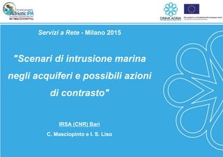 1
Servizi a Rete - Milano 2015
"Scenari di intrusione marina
negli acquiferi e possibili azioni
di contrasto"
IRSA (CNR) Bari
C. Masciopinto e I. S. Liso
 