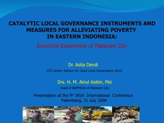 Dr. Astia Dendi   GTZ Senior Advisor for Good Local Governance (GLG) Drs. H.  M.  Ainul Asikin,   Msi Head of BAPPEDA of Mataram City C ATALYTIC LOCAL GOVERNANCE INSTRUMENTS AND MEASURES FOR ALLEVIATING POVERTY  IN EASTERN INDONESIA: Empirical Experience of Mataram City Presentation at the 9 th  IRSA  International  Conference  Palembang, 31 July 2008 