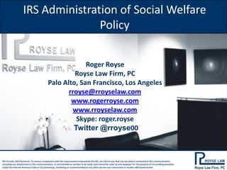 IRS Administration of Social Welfare
Policy
Roger Royse
Royse Law Firm, PC
Palo Alto, San Francisco, Los Angeles
rroyse@rroyselaw.com
www.rogerroyse.com
www.rroyselaw.com
Skype: roger.royse
Twitter @rroyse00

IRS Circular 230 Disclosure: To ensure compliance with the requirements imposed by the IRS, we inform you that any tax advice contained in this communication,
including any attachment to this communication, is not intended or written to be used, and cannot be used, by any taxpayer for the purpose of (1) avoiding penalties
under the Internal Revenue Code or (2) promoting, marketing or recommending to any other person any transaction or matter addressed herein.

 