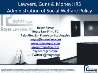 Lawyers, Guns & Money: IRS
Administration of Social Welfare Policy
Roger Royse
Royse Law Firm, PC
Palo Alto, San Francisco, Los Angeles
rroyse@rroyselaw.com
www.rogerroyse.com
www.rroyselaw.com
Skype: roger.royse
Twitter @rroyse00

IRS Circular 230 Disclosure: To ensure compliance with the requirements imposed by the IRS, we inform you that any tax advice contained in this communication,
including any attachment to this communication, is not intended or written to be used, and cannot be used, by any taxpayer for the purpose of (1) avoiding penalties
under the Internal Revenue Code or (2) promoting, marketing or recommending to any other person any transaction or matter addressed herein.

 