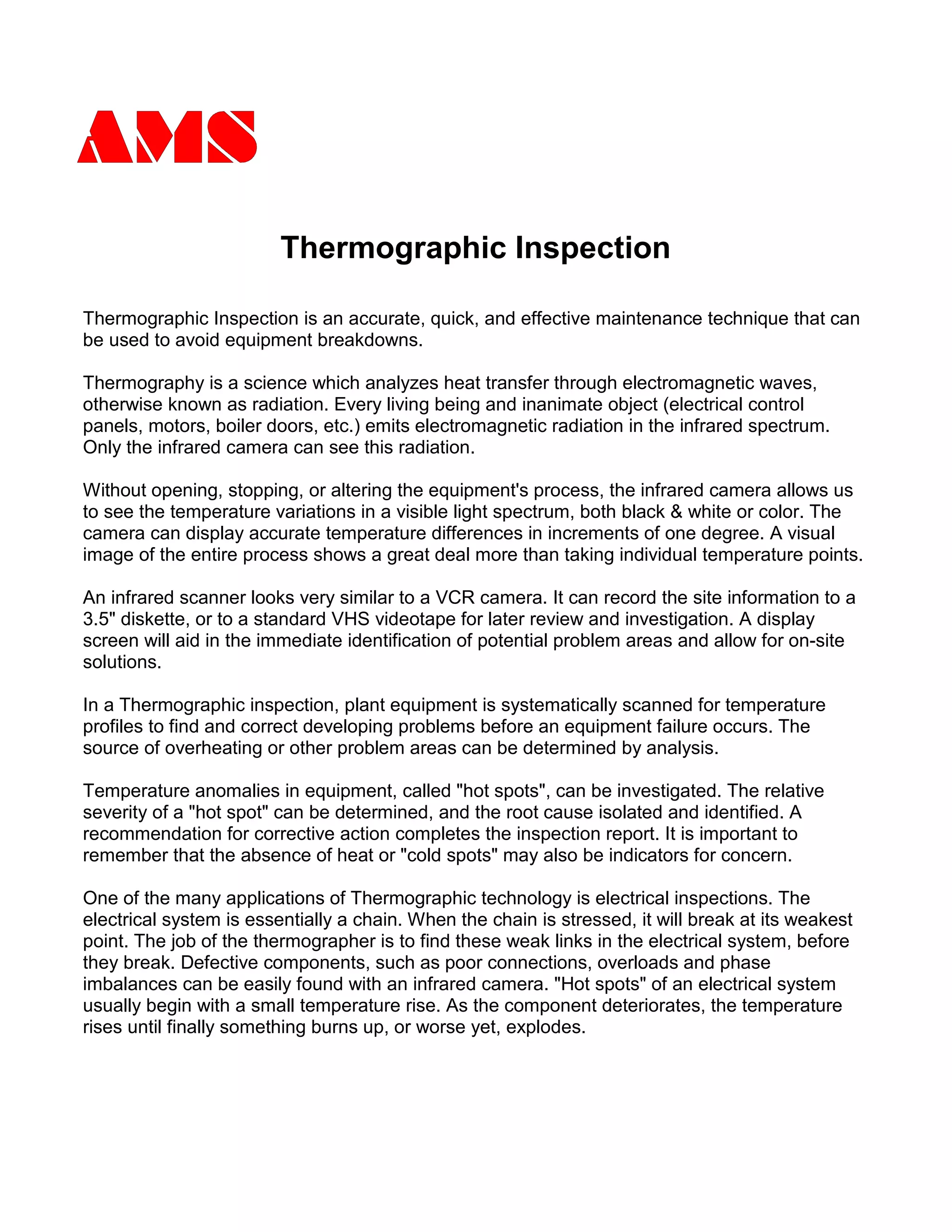 Thermographic Inspection
Thermographic Inspection is an accurate, quick, and effective maintenance technique that can
be used to avoid equipment breakdowns.
Thermography is a science which analyzes heat transfer through electromagnetic waves,
otherwise known as radiation. Every living being and inanimate object (electrical control
panels, motors, boiler doors, etc.) emits electromagnetic radiation in the infrared spectrum.
Only the infrared camera can see this radiation.
Without opening, stopping, or altering the equipment's process, the infrared camera allows us
to see the temperature variations in a visible light spectrum, both black & white or color. The
camera can display accurate temperature differences in increments of one degree. A visual
image of the entire process shows a great deal more than taking individual temperature points.
An infrared scanner looks very similar to a VCR camera. It can record the site information to a
3.5" diskette, or to a standard VHS videotape for later review and investigation. A display
screen will aid in the immediate identification of potential problem areas and allow for on-site
solutions.
In a Thermographic inspection, plant equipment is systematically scanned for temperature
profiles to find and correct developing problems before an equipment failure occurs. The
source of overheating or other problem areas can be determined by analysis.
Temperature anomalies in equipment, called "hot spots", can be investigated. The relative
severity of a "hot spot" can be determined, and the root cause isolated and identified. A
recommendation for corrective action completes the inspection report. It is important to
remember that the absence of heat or "cold spots" may also be indicators for concern.
One of the many applications of Thermographic technology is electrical inspections. The
electrical system is essentially a chain. When the chain is stressed, it will break at its weakest
point. The job of the thermographer is to find these weak links in the electrical system, before
they break. Defective components, such as poor connections, overloads and phase
imbalances can be easily found with an infrared camera. "Hot spots" of an electrical system
usually begin with a small temperature rise. As the component deteriorates, the temperature
rises until finally something burns up, or worse yet, explodes.
 