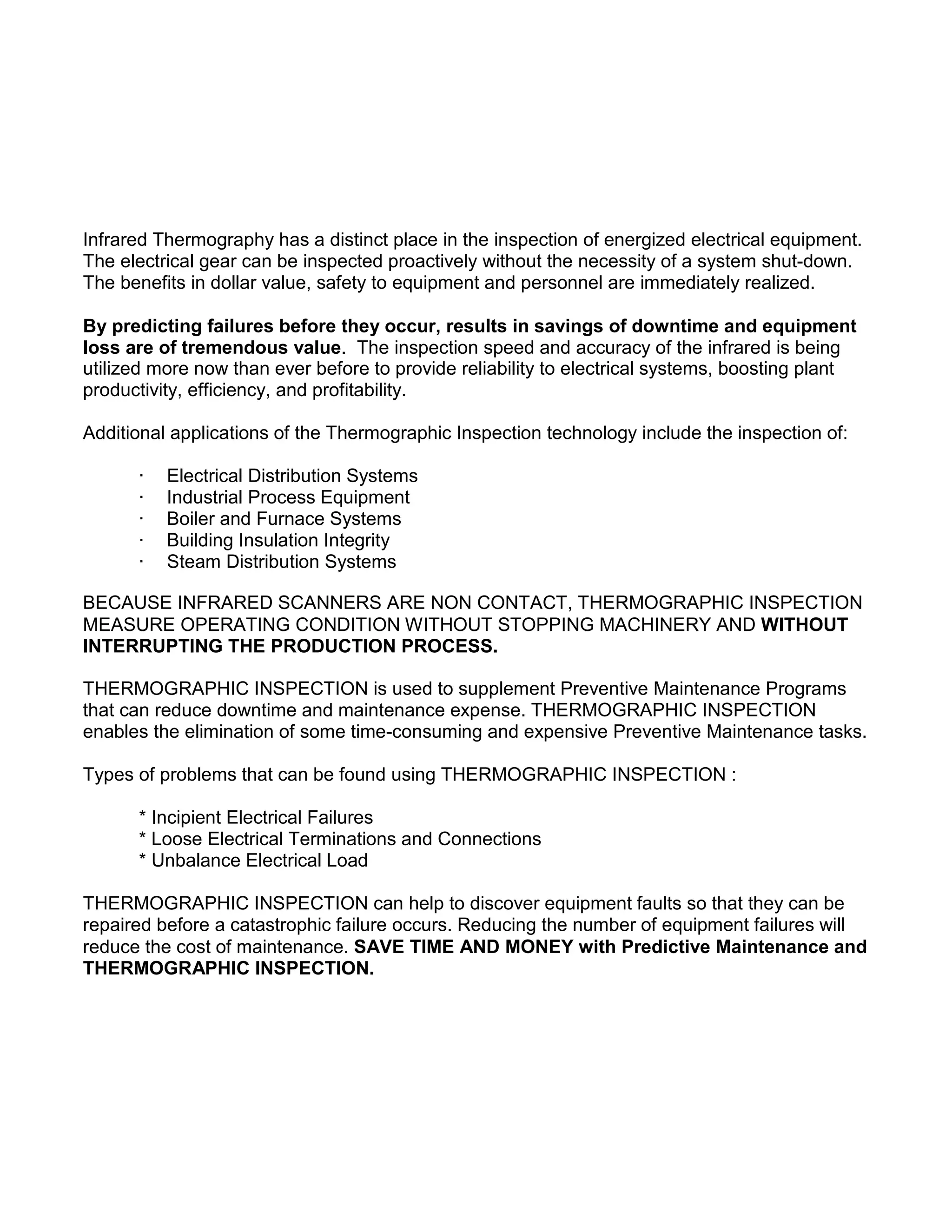 Infrared Thermography has a distinct place in the inspection of energized electrical equipment.
The electrical gear can be inspected proactively without the necessity of a system shut-down.
The benefits in dollar value, safety to equipment and personnel are immediately realized.
By predicting failures before they occur, results in savings of downtime and equipment
loss are of tremendous value. The inspection speed and accuracy of the infrared is being
utilized more now than ever before to provide reliability to electrical systems, boosting plant
productivity, efficiency, and profitability.
Additional applications of the Thermographic Inspection technology include the inspection of:
· Electrical Distribution Systems
· Industrial Process Equipment
· Boiler and Furnace Systems
· Building Insulation Integrity
· Steam Distribution Systems
BECAUSE INFRARED SCANNERS ARE NON CONTACT, THERMOGRAPHIC INSPECTION
MEASURE OPERATING CONDITION WITHOUT STOPPING MACHINERY AND WITHOUT
INTERRUPTING THE PRODUCTION PROCESS.
THERMOGRAPHIC INSPECTION is used to supplement Preventive Maintenance Programs
that can reduce downtime and maintenance expense. THERMOGRAPHIC INSPECTION
enables the elimination of some time-consuming and expensive Preventive Maintenance tasks.
Types of problems that can be found using THERMOGRAPHIC INSPECTION :
* Incipient Electrical Failures
* Loose Electrical Terminations and Connections
* Unbalance Electrical Load
THERMOGRAPHIC INSPECTION can help to discover equipment faults so that they can be
repaired before a catastrophic failure occurs. Reducing the number of equipment failures will
reduce the cost of maintenance. SAVE TIME AND MONEY with Predictive Maintenance and
THERMOGRAPHIC INSPECTION.
 