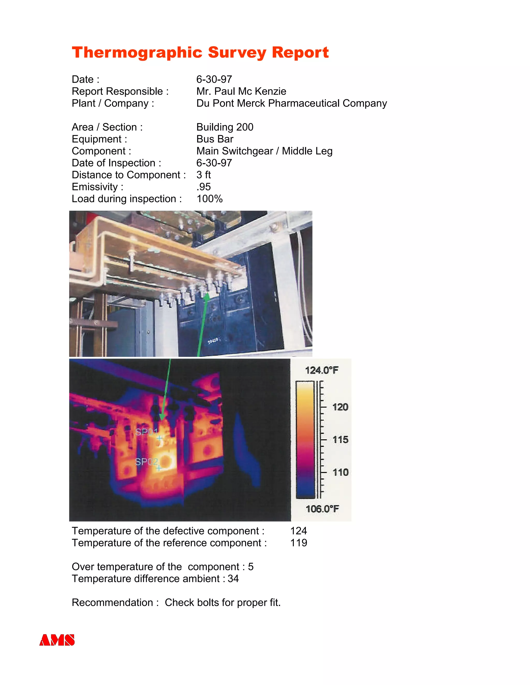 Thermographic Survey Report
Date : 6-30-97
Report Responsible : Mr. Paul Mc Kenzie
Plant / Company : Du Pont Merck Pharmaceutical Company
Area / Section : Building 200
Equipment : Bus Bar
Component : Main Switchgear / Middle Leg
Date of Inspection : 6-30-97
Distance to Component : 3 ft
Emissivity : .95
Load during inspection : 100%
Temperature of the defective component : 124
Temperature of the reference component : 119
Over temperature of the component : 5
Temperature difference ambient : 34
Recommendation : Check bolts for proper fit.
 