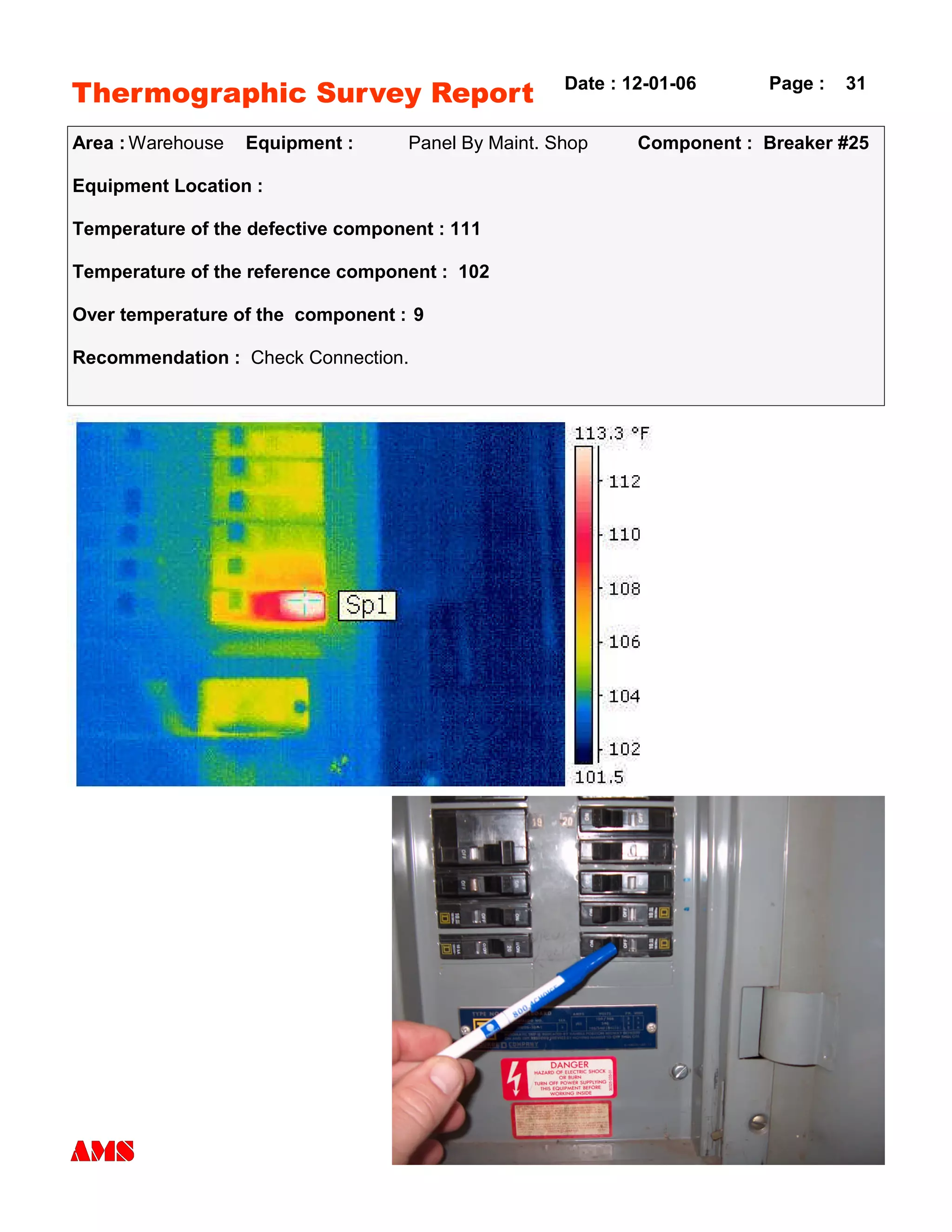 Thermographic Survey Report
Area : Warehouse Equipment : Panel By Maint. Shop Component : Breaker #25
Equipment Location :
Temperature of the defective component : 111
Temperature of the reference component : 102
Over temperature of the component : 9
Recommendation : Check Connection.
Date : 12-01-06 Page : 31
 