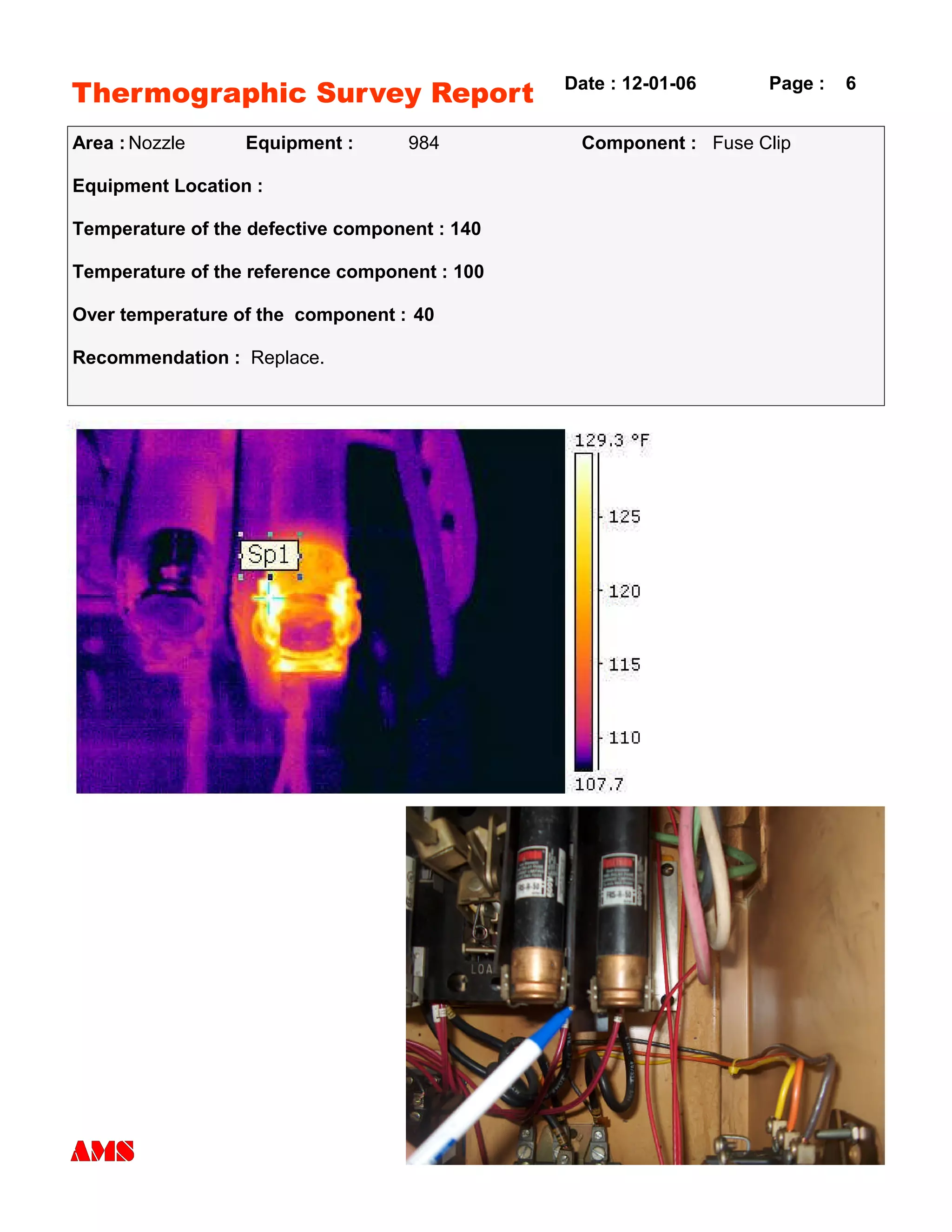 Thermographic Survey Report
Area : Nozzle Equipment : 984 Component : Fuse Clip
Equipment Location :
Temperature of the defective component : 140
Temperature of the reference component : 100
Over temperature of the component : 40
Recommendation : Replace.
Date : 12-01-06 Page : 6
 