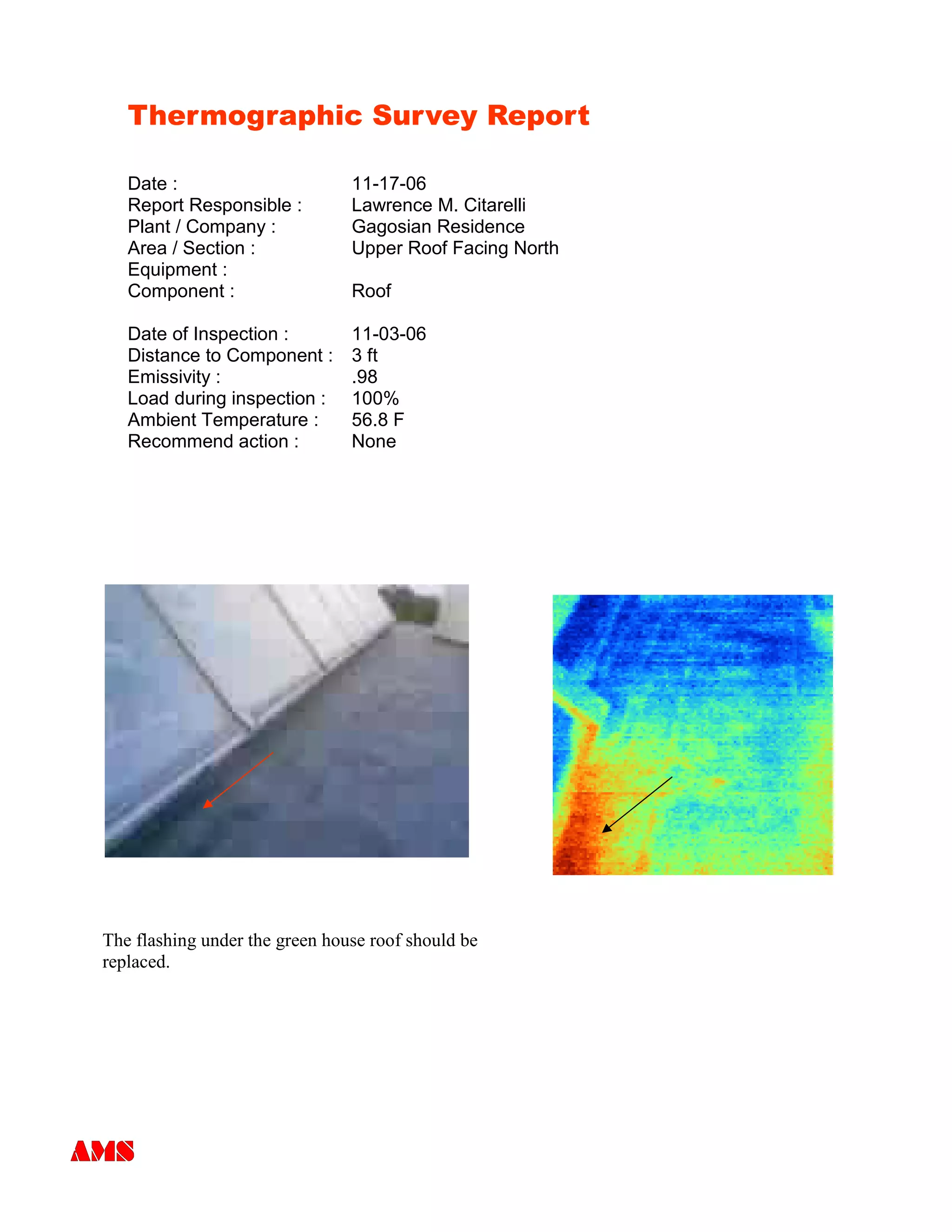 Thermographic Survey Report
Date : 11-17-06
Report Responsible : Lawrence M. Citarelli
Plant / Company : Gagosian Residence
Area / Section : Upper Roof Facing North
Equipment :
Component : Roof
Date of Inspection : 11-03-06
Distance to Component : 3 ft
Emissivity : .98
Load during inspection : 100%
Ambient Temperature : 56.8 F
Recommend action : None
The flashing under the green house roof should be
replaced.
 