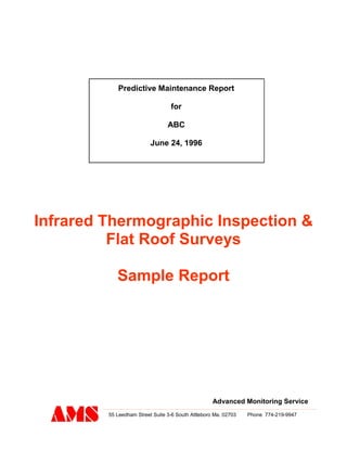 Predictive Maintenance Report
for
ABC
June 24, 1996
Advanced Monitoring Service
55 Leedham Street Suite 3-6 South Attleboro Ma. 02703 Phone 774-219-9947
Infrared Thermographic Inspection &
Flat Roof Surveys
Sample Report
 