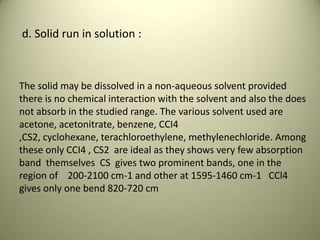 d. Solid run in solution :
The solid may be dissolved in a non-aqueous solvent provided
there is no chemical interaction with the solvent and also the does
not absorb in the studied range. The various solvent used are
acetone, acetonitrate, benzene, CCI4
,CS2, cyclohexane, terachloroethylene, methylenechloride. Among
these only CCI4 , CS2 are ideal as they shows very few absorption
band themselves CS gives two prominent bands, one in the
region of 200-2100 cm-1 and other at 1595-1460 cm-1 CCl4
gives only one bend 820-720 cm
 