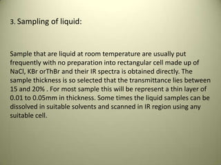 3. Sampling of liquid:
Sample that are liquid at room temperature are usually put
frequently with no preparation into rectangular cell made up of
NaCl, KBr orThBr and their IR spectra is obtained directly. The
sample thickness is so selected that the transmittance lies between
15 and 20% . For most sample this will be represent a thin layer of
0.01 to 0.05mm in thickness. Some times the liquid samples can be
dissolved in suitable solvents and scanned in IR region using any
suitable cell.
 