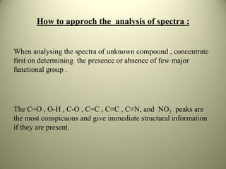 How to approch the analysis of spectra :
When analysing the spectra of unknown compound , concentrate
first on determining the presence or absence of few major
functional group .
The C=O , O-H , C-O , C=C , C≡C , C≡N, and NO2 peaks are
the most conspicuous and give immediate structural information
if they are present.
 
