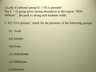 1.Look if carbonyl group (C = O) is present?
The C = O group gives strong absorption in the region 1820-
1600cm-1 , the peak is strong and medium width.
2. If C=O is present , check for the presence of the following groups:
(I) Acid
(ii) Amides
(iii) Ester
(iv) Anhydrides
(v) Aldehydes
(vi) ketones
 
