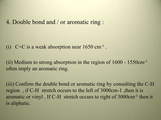 4. Double bond and / or aromatic ring :
(i) C=C is a weak absorption near 1650 cm-1 .
(ii) Medium to strong absorption in the region of 1600 - 1550cm-1
often imply an aromatic ring.
(iii) Confirm the double bond or aromatic ring by consulting the C-H
region , if C-H stretch occurs to the left of 3000cm-1 ,then it is
aromatic or vinyl . If C-H stretch occurs to right of 3000cm-1 then it
is aliphatic.
 