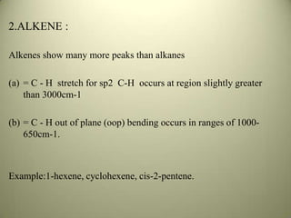 2.ALKENE :
Alkenes show many more peaks than alkanes
(a) = C - H stretch for sp2 C-H occurs at region slightly greater
than 3000cm-1
(b) = C - H out of plane (oop) bending occurs in ranges of 1000-
650cm-1.
Example:1-hexene, cyclohexene, cis-2-pentene.
 