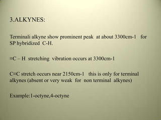 3.ALKYNES:
Terminali alkyne show prominent peak at about 3300cm-1 for
SP hybridized C-H.
≡C – H stretching vibration occurs at 3300cm-1
C≡C stretch occurs near 2150cm-1 this is only for terminal
alkynes (absent or very weak for non terminal alkynes)
Example:1-octyne,4-octyne
 