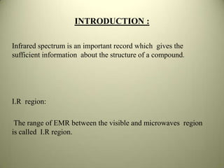 INTRODUCTION :
Infrared spectrum is an important record which gives the
sufficient information about the structure of a compound.
I.R region:
The range of EMR between the visible and microwaves region
is called I.R region.
 