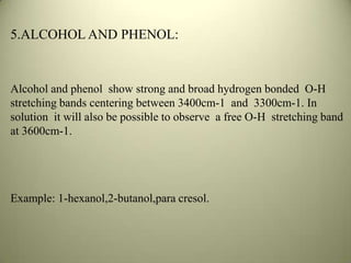 5.ALCOHOL AND PHENOL:
Alcohol and phenol show strong and broad hydrogen bonded O-H
stretching bands centering between 3400cm-1 and 3300cm-1. In
solution it will also be possible to observe a free O-H stretching band
at 3600cm-1.
Example: 1-hexanol,2-butanol,para cresol.
 