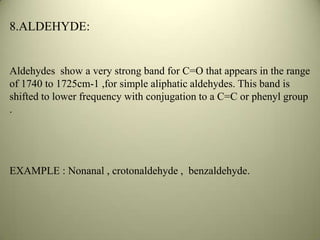 8.ALDEHYDE:
Aldehydes show a very strong band for C=O that appears in the range
of 1740 to 1725cm-1 ,for simple aliphatic aldehydes. This band is
shifted to lower frequency with conjugation to a C=C or phenyl group
.
EXAMPLE : Nonanal , crotonaldehyde , benzaldehyde.
 