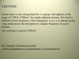 9.KETONE:
ketone show a very strong band for c=o group that appears in the
range of 1720 to 1708cm-1 for simple aliphatic ketones .this bond is
shifted to lower frequency with conjugation to a c=c or phenyl group
.ring strain moves the absorption to a higher frequency in cyclic
ketones .
An overtones is seen at 3430cm-1
Ex:3-methyl-2-butanone,mesityl
oxides,acetophenone,cyclopentanone,2,4-pentanedione.
 