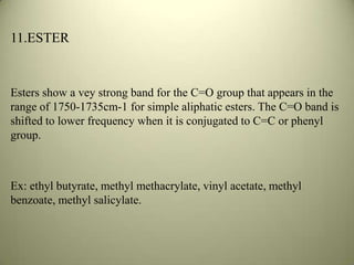 11.ESTER
Esters show a vey strong band for the C=O group that appears in the
range of 1750-1735cm-1 for simple aliphatic esters. The C=O band is
shifted to lower frequency when it is conjugated to C=C or phenyl
group.
Ex: ethyl butyrate, methyl methacrylate, vinyl acetate, methyl
benzoate, methyl salicylate.
 