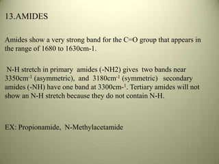 13.AMIDES
Amides show a very strong band for the C=O group that appears in
the range of 1680 to 1630cm-1.
N-H stretch in primary amides (-NH2) gives two bands near
3350cm-1 (asymmetric), and 3180cm-1 (symmetric) secondary
amides (-NH) have one band at 3300cm-1. Tertiary amides will not
show an N-H stretch because they do not contain N-H.
EX: Propionamide, N-Methylacetamide
 