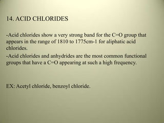 14. ACID CHLORIDES
-Acid chlorides show a very strong band for the C=O group that
appears in the range of 1810 to 1775cm-1 for aliphatic acid
chlorides.
-Acid chlorides and anhydrides are the most common functional
groups that have a C=O appearing at such a high frequency.
EX: Acetyl chloride, benzoyl chloride.
 