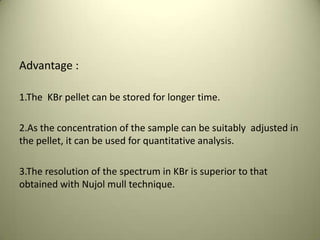 Advantage :
1.The KBr pellet can be stored for longer time.
2.As the concentration of the sample can be suitably adjusted in
the pellet, it can be used for quantitative analysis.
3.The resolution of the spectrum in KBr is superior to that
obtained with Nujol mull technique.
 