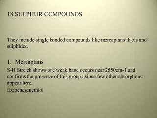 18.SULPHUR COMPOUNDS
They include single bonded compounds like mercaptansthiols and
sulphides.
1. Mercaptans
S-H Stretch shows one weak band occurs near 2550cm-1 and
confirms the presence of this group , since few other absorptions
appear here.
Ex:benezenethiol
 