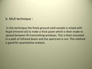 b. Mull technique :
In this technique the finely ground solid sample is mixed with
Nujol (mineral oil) to make a thick paste which is then made to
spread between IR transmitting windows. This is then mounted
in a path of infrared beam and the spectrum is run. This method
is good for quantitative analysis.
 