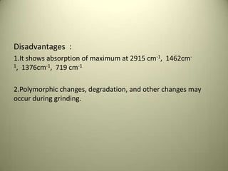 Disadvantages :
1.It shows absorption of maximum at 2915 cm-1, 1462cm-
1, 1376cm-1, 719 cm-1
2.Polymorphic changes, degradation, and other changes may
occur during grinding.
 