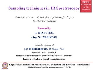 RIPER
AUTONOMOUS
NAAC &
NBA (UG)
SIRO- DSIR
Raghavendra Institute of Pharmaceutical Education and Research - Autonomous
K.R.Palli Cross, Chiyyedu, Anantapuramu, A. P- 515721 1
Presented by
R. BHANUTEJA
(Reg. No: 20L81S0702)
Under the guidance of
Dr. P. Ramalingam, M. Pharm., PhD
Director – R&D Division &
Professor of Pharmaceutical Analysis and Medicinal Chemistry,
President – IPA Local Branch – Anantapuramu.
Sampling techniques in IR Spectroscopy
A seminar as a part of curricular requirement for 1st year
M. Pharm 1st semester
 
