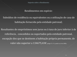 Imposto sobre o Rendimento Rendimentos em espécie: Subsídios de residência ou equivalentes ou a utilização de casa de habitação fornecida pela entidade patronal; Resultantes de empréstimos sem juros ou à taxa de juro inferior à de referência  ,  concedidos ou suportados pela entidade patronal, excepção dos que se destinem a habitação própria permanente, de valor não superior a 134675,43€  (artigo 2º, nº 3, ponto 4 e 5 do CIRS); 