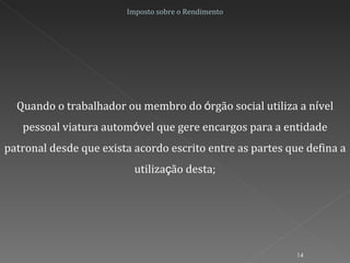 Quando o trabalhador ou membro do  ó rgão social utiliza a n í vel pessoal viatura autom ó vel que gere encargos para a entidade patronal desde que exista acordo escrito entre as partes que defina a utiliza ç ão desta; Imposto sobre o Rendimento 