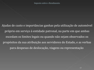 Ajudas de custo e importâncias ganhas pela utilização de automóvel próprio em serviço à entidade patronal, na parte em que ambas excedam os limites legais ou quando não sejam observados os propósitos da sua atribuição aos servidores do Estado, e as verbas para despesas de deslocação, viagens ou representação  Imposto sobre o Rendimento 