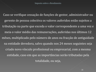 Imposto sobre o Rendimento Caso se verifique cessação de funções de gestor, administrador ou gerente de pessoa colectiva os valores auferidos estão sujeitos a tributação na parte que exceda o valor correspondente a uma vez e meia o valor médio das remunerações, auferidas nos últimos 12 mêses, multiplicado pelo número de anos ou fracção de antiguidade na entidade devedora, salvo quando nos 24 meses seguintes seja criado novo vínculo profissional ou empresarial, com a mesma entidade, caso em que as importâncias serão tributadas pela totalidade, ou seja, 