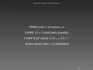 Imposto sobre o Rendimento 1000€/mês x 14 meses = x 14000: 12 = 1166€/mês (media) 1166€ X (nº anos) = x X  (vezes)  1,5 =  Y Acima deste valor  ( Y )  é tributável 