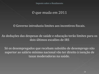 Imposto sobre o Rendimento O que muda em 2011 O Governo introduziu limites aos incentivos fiscais.  As deduções das despesas de saúde e educação terão limites para os dois últimos escalões de IRS Só os desempregados que recebam subsídio de desemprego não superior ao salário mínimo nacional vão ter direito à isenção de taxas moderadoras na saúde.  