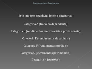 Imposto sobre o Rendimento Este imposto está dividido em 6 categorias : Categoria H (pensões). Categoria A (trabalho dependente); Categoria B (rendimentos empresariais e profissionais); Categoria E (rendimentos de capitais) Categoria F (rendimentos prediais); Categoria G (incrementos patrimoniais); 
