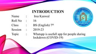 INTRODUCTION
Name : Irsa Kanwal
Roll No : 16
Class : BS (English) 7th
Session : 2019-23
Topic : Whatspp is usefull app for people during
lockdown (COVID-19)
 