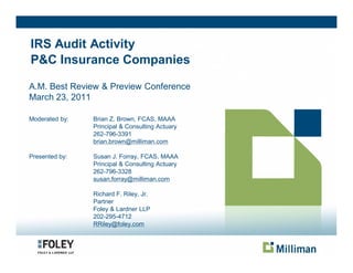 IRS Audit Activity
P&C Insurance Companies

A.M. Best Review & Preview Conference
March 23, 2011

Moderated by:   Brian Z. Brown, FCAS, MAAA
                Principal & Consulting Actuary
                262-796-3391
                brian.brown@milliman.com

Presented by:   Susan J. Forray, FCAS, MAAA
                Principal & Consulting Actuary
                262-796-3328
                susan.forray@milliman.com

                Richard F. Riley, Jr.
                Partner
                Foley & Lardner LLP
                202-295-4712
                RRiley@foley.com
 