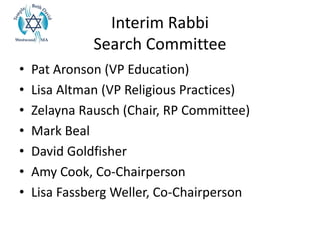 Interim Rabbi
Search Committee
• Pat Aronson (VP Education)
• Lisa Altman (VP Religious Practices)
• Zelayna Rausch (Chair, RP Committee)
• Mark Beal
• David Goldfisher
• Amy Cook, Co-Chairperson
• Lisa Fassberg Weller, Co-Chairperson
 